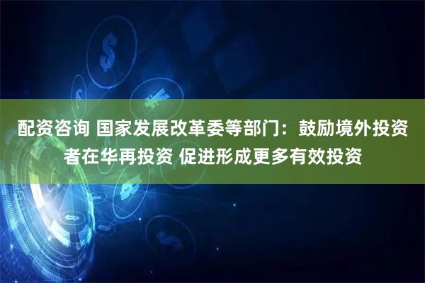 配资咨询 国家发展改革委等部门：鼓励境外投资者在华再投资 促进形成更多有效投资