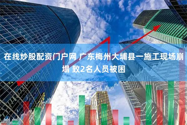 在线炒股配资门户网 广东梅州大埔县一施工现场崩塌 致2名人员被困
