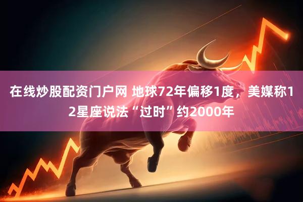 在线炒股配资门户网 地球72年偏移1度，美媒称12星座说法“过时”约2000年