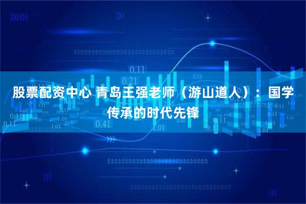 股票配资中心 青岛王强老师（游山道人）：国学传承的时代先锋