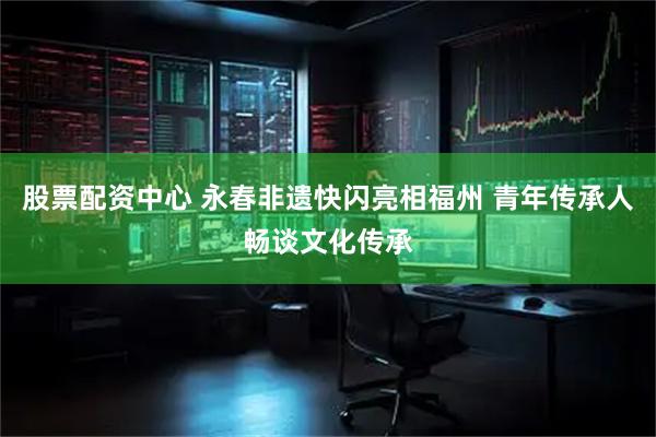 股票配资中心 永春非遗快闪亮相福州 青年传承人畅谈文化传承