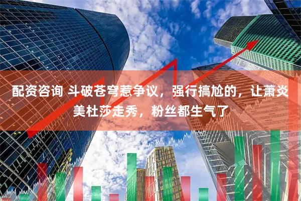 配资咨询 斗破苍穹惹争议，强行搞尬的，让萧炎美杜莎走秀，粉丝都生气了