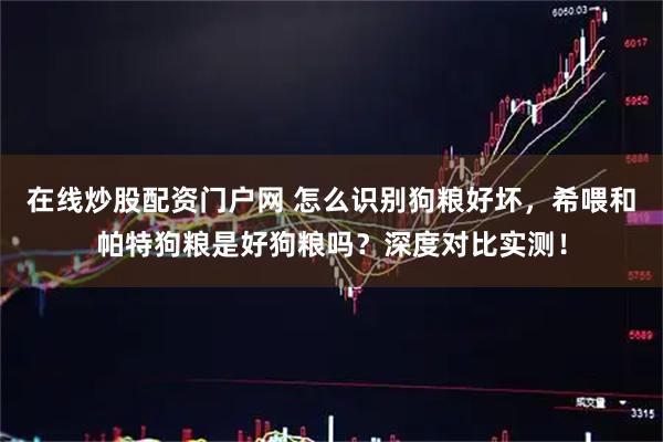 在线炒股配资门户网 怎么识别狗粮好坏，希喂和帕特狗粮是好狗粮吗？深度对比实测！