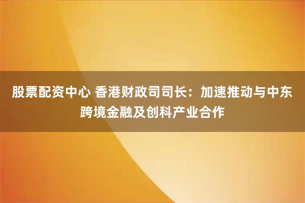股票配资中心 香港财政司司长：加速推动与中东跨境金融及创科产业合作