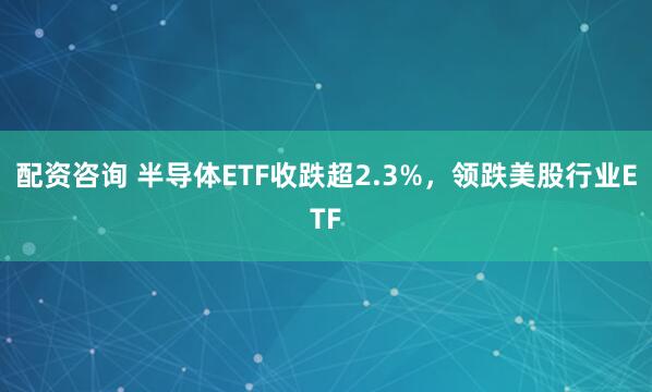 配资咨询 半导体ETF收跌超2.3%，领跌美股行业ETF