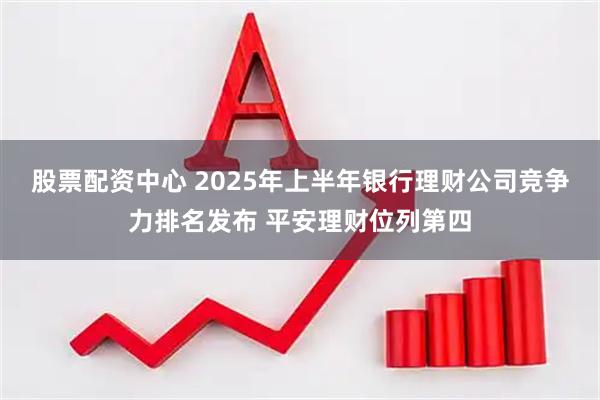 股票配资中心 2025年上半年银行理财公司竞争力排名发布 平安理财位列第四