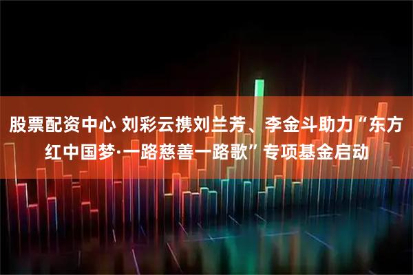 股票配资中心 刘彩云携刘兰芳、李金斗助力“东方红中国梦·一路慈善一路歌”专项基金启动