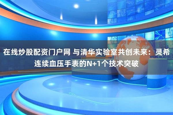 在线炒股配资门户网 与清华实验室共创未来：灵希连续血压手表的N+1个技术突破