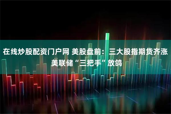 在线炒股配资门户网 美股盘前：三大股指期货齐涨 美联储“三把手”放鸽