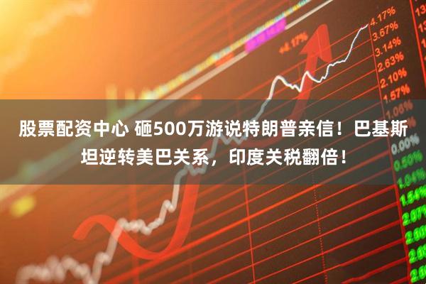 股票配资中心 砸500万游说特朗普亲信！巴基斯坦逆转美巴关系，印度关税翻倍！