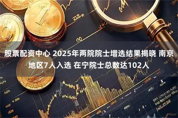 股票配资中心 2025年两院院士增选结果揭晓 南京地区7人入选 在宁院士总数达102人