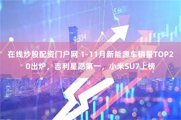 在线炒股配资门户网 1-11月新能源车销量TOP20出炉，吉利星愿第一，小米SU7上榜