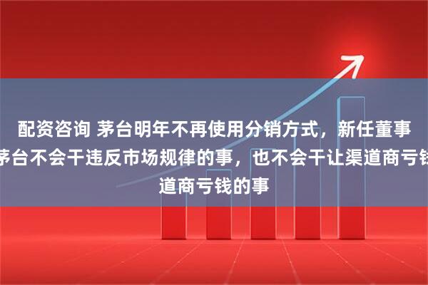 配资咨询 茅台明年不再使用分销方式，新任董事长：茅台不会干违反市场规律的事，也不会干让渠道商亏钱的事