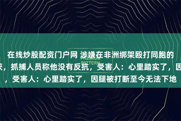 在线炒股配资门户网 涉嫌在非洲绑架殴打同胞的网红“非洲洋洋”被抓获，抓捕人员称他没有反抗，受害人：心里踏实了，因腿被打断至今无法下地