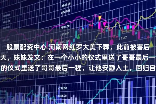 股票配资中心 河南网红罗大美下葬，此前被害后遗体停放太平间近900天，妹妹发文：在一个小小的仪式里送了哥哥最后一程，让他安静入土，回归自然