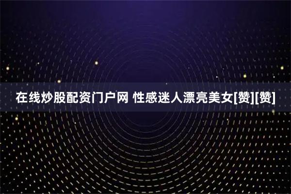 在线炒股配资门户网 性感迷人漂亮美女[赞][赞]
