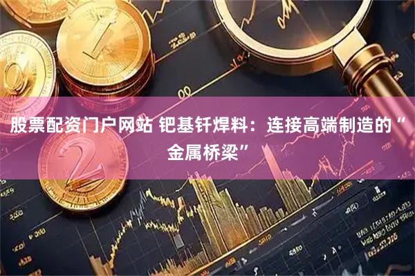 股票配资门户网站 钯基钎焊料：连接高端制造的“金属桥梁”