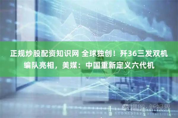 正规炒股配资知识网 全球独创！歼36三发双机编队亮相，美媒：中国重新定义六代机