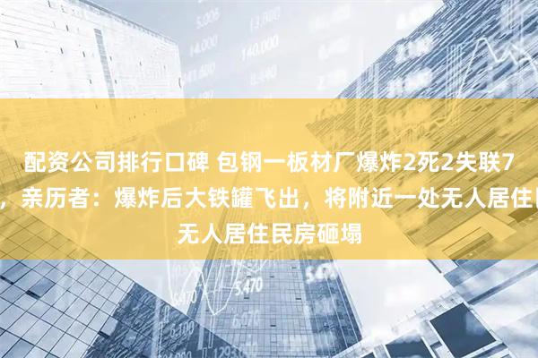 配资公司排行口碑 包钢一板材厂爆炸2死2失联78人送医，亲历者：爆炸后大铁罐飞出，将附近一处无人居住民房砸塌