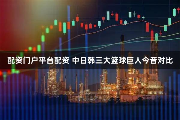 配资门户平台配资 中日韩三大篮球巨人今昔对比