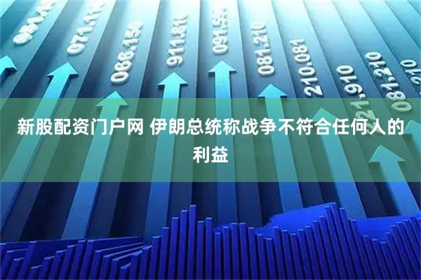 新股配资门户网 伊朗总统称战争不符合任何人的利益