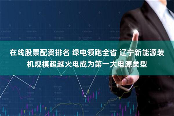 在线股票配资排名 绿电领跑全省 辽宁新能源装机规模超越火电成为第一大电源类型