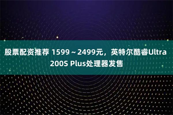 股票配资推荐 1599～2499元，英特尔酷睿Ultra 200S Plus处理器发售