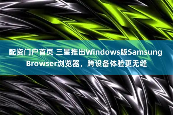 配资门户首页 三星推出Windows版Samsung Browser浏览器，跨设备体验更无缝