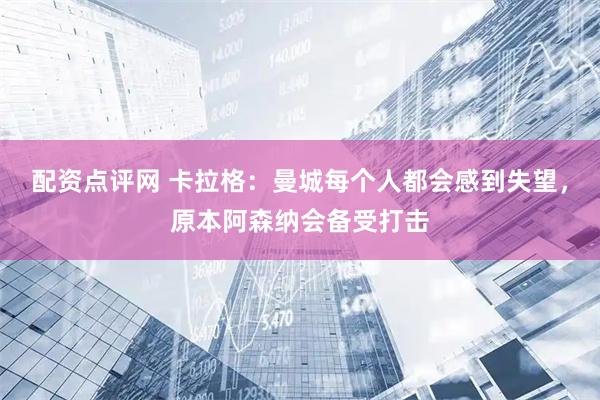 配资点评网 卡拉格：曼城每个人都会感到失望，原本阿森纳会备受打击