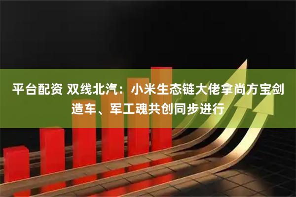 平台配资 双线北汽：小米生态链大佬拿尚方宝剑造车、军工魂共创同步进行