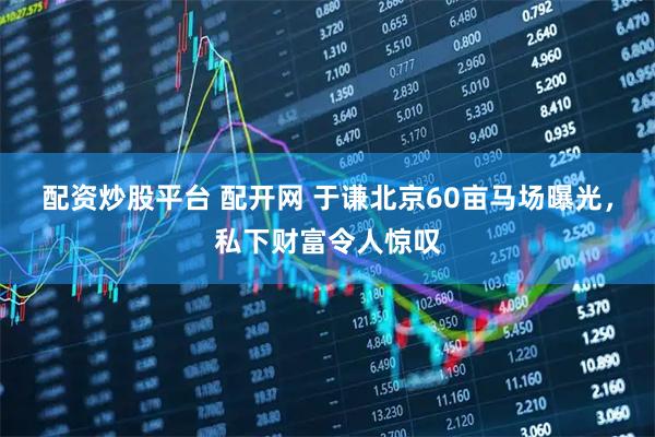 配资炒股平台 配开网 于谦北京60亩马场曝光，私下财富令人惊叹