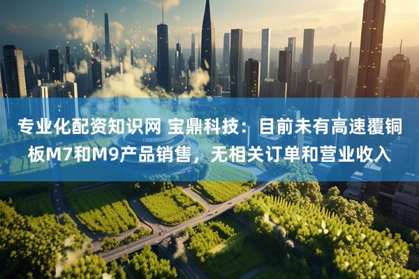 专业化配资知识网 宝鼎科技：目前未有高速覆铜板M7和M9产品销售，无相关订单和营业收入