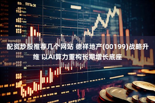 配资炒股推荐几个网站 德祥地产(00199)战略升维 以AI算力重构长期增长底座