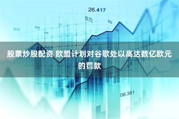 股票炒股配资 欧盟计划对谷歌处以高达数亿欧元的罚款