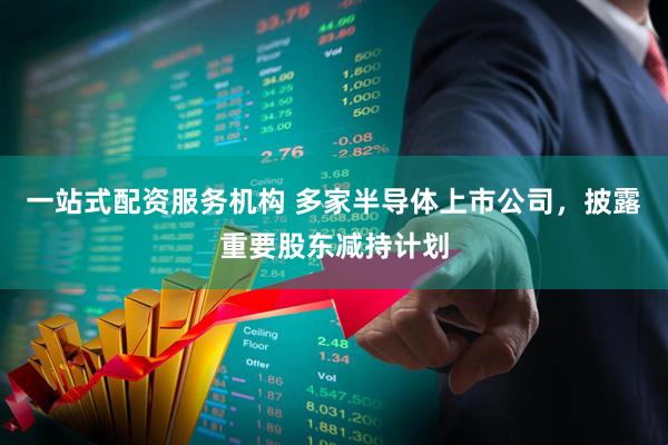 一站式配资服务机构 多家半导体上市公司，披露重要股东减持计划
