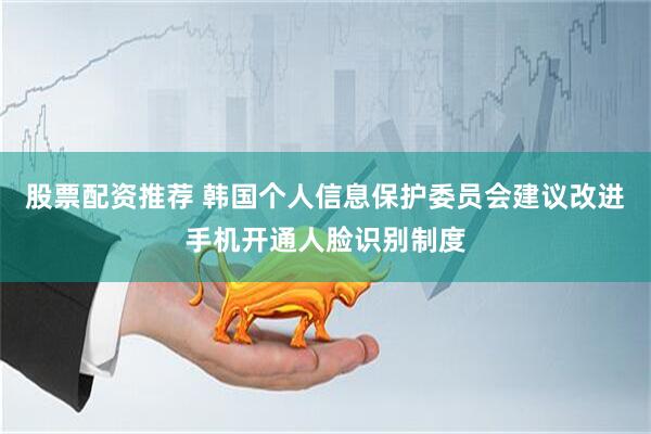 股票配资推荐 韩国个人信息保护委员会建议改进手机开通人脸识别制度