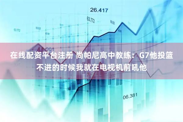 在线配资平台注册 尚帕尼高中教练：G7他投篮不进的时候我就在电视机前吼他
