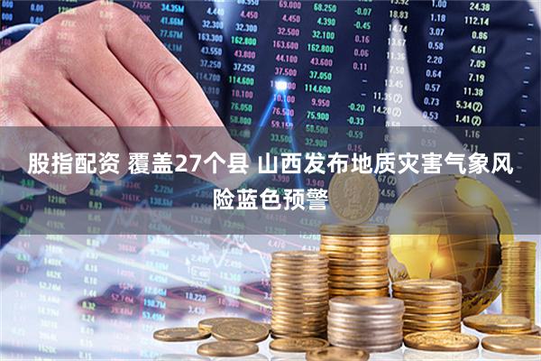 股指配资 覆盖27个县 山西发布地质灾害气象风险蓝色预警